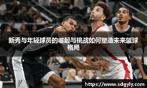 新秀与年轻球员的崛起与挑战如何塑造未来篮球格局